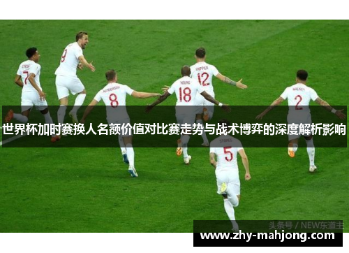 世界杯加时赛换人名额价值对比赛走势与战术博弈的深度解析影响 世界杯加时赛换人名额价值对比赛走势与战术博弈的深度解析影响