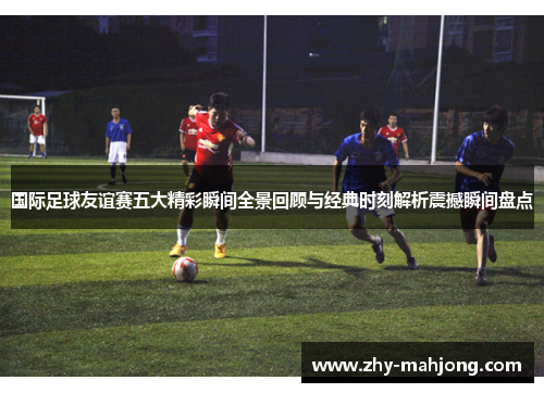 国际足球友谊赛五大精彩瞬间全景回顾与经典时刻解析震撼瞬间盘点 国际足球友谊赛五大精彩瞬间全景回顾与经典时刻解析震撼瞬间盘点