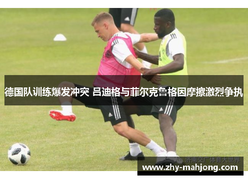 德国队训练爆发冲突 吕迪格与菲尔克鲁格因摩擦激烈争执