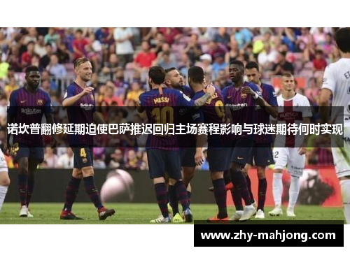 诺坎普翻修延期迫使巴萨推迟回归主场赛程影响与球迷期待何时实现